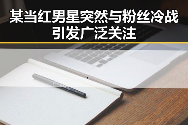 某当红男星突然与粉丝冷战引发广泛关注